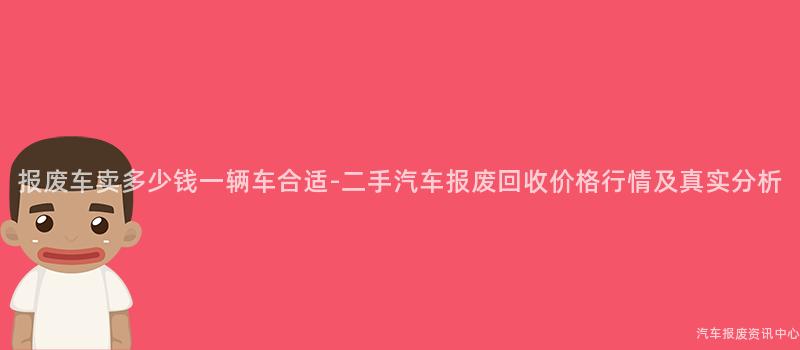 报废车卖多少钱一辆车合适-二手汽车报废回收价格行情及真实分析