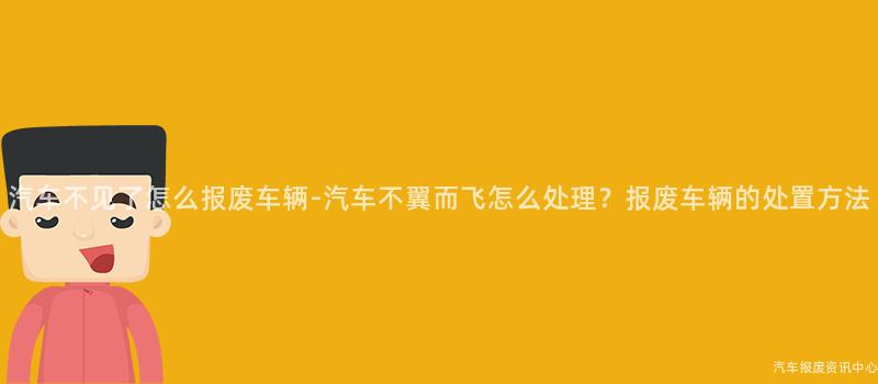 汽车不见了怎么报废车辆-汽车不翼而飞怎么处理？报废车辆的处置方法