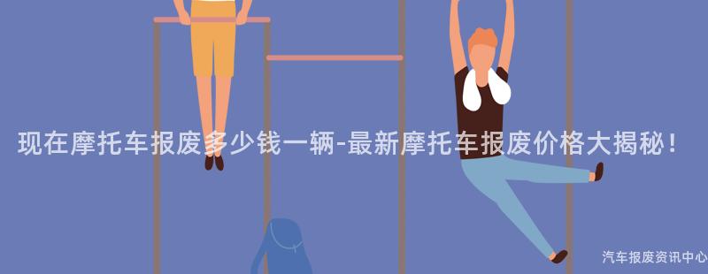 现在摩托车报废多少钱一辆-最新摩托车报废价格大揭秘！