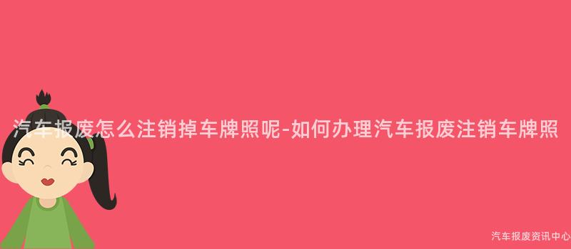 汽车报废怎么注销掉车牌照呢-如何办理汽车报废注销车牌照