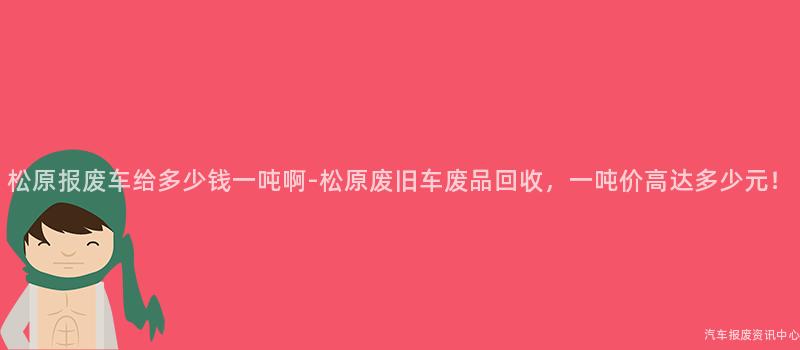 松原报废车给多少钱一吨啊-松原废旧车废品回收，一吨价高达多少元！