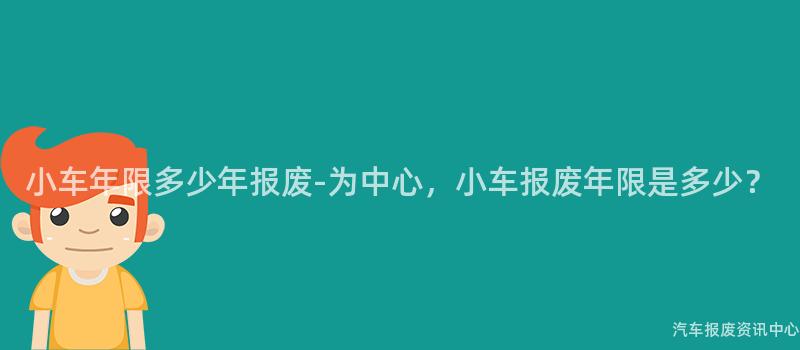 小车年限多少年报废-为中心，小车报废年限是多少？