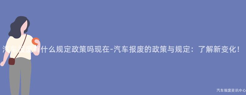 汽车报废有什么规定政策吗现在-汽车报废的政策与规定：了解新变化！