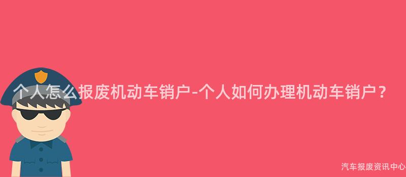 个人怎么报废机动车销户-个人如何办理机动车销户？