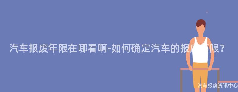 汽车报废年限在哪看啊-如何确定汽车的报废年限？