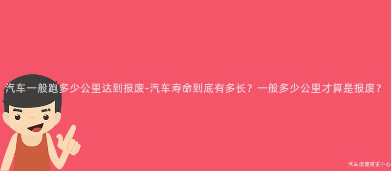 汽车一般跑多少公里达到报废-汽车寿命到底有多长？一般多少公里才算是报废？