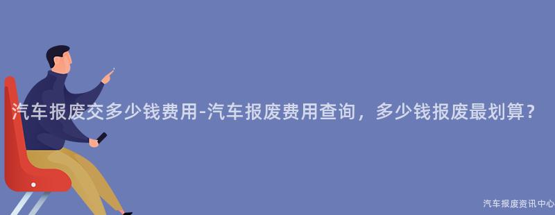 汽车报废交多少钱费用-汽车报废费用查询，多少钱报废最划算？