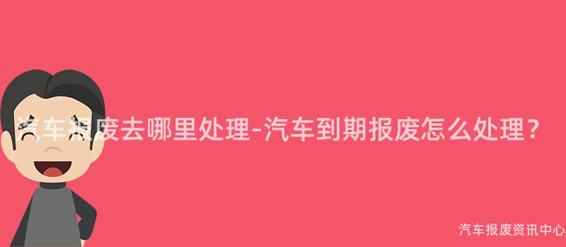 汽车报废去哪里处理-汽车到期报废怎么处理？