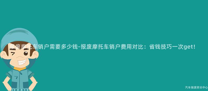 报废摩托车销户需要多少钱-报废摩托车销户费用对比：省钱技巧一次get！