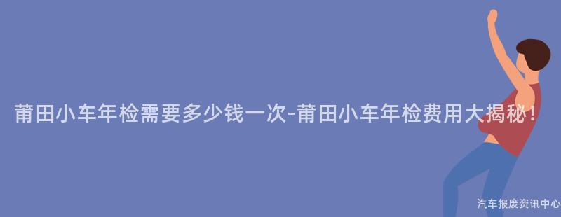 莆田小车年检需要多少钱一次-莆田小车年检费用大揭秘！