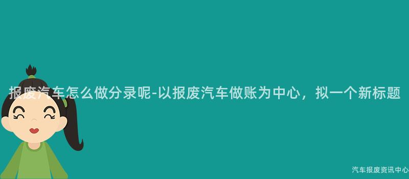 报废汽车怎么做分录呢-以报废汽车做账为中心，拟一个新标题