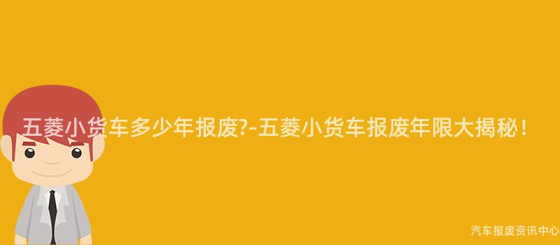 五菱小货车多少年报废?-五菱小货车报废年限大揭秘！