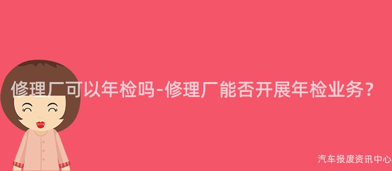 修理厂可以年检吗-修理厂能否开展年检业务？
