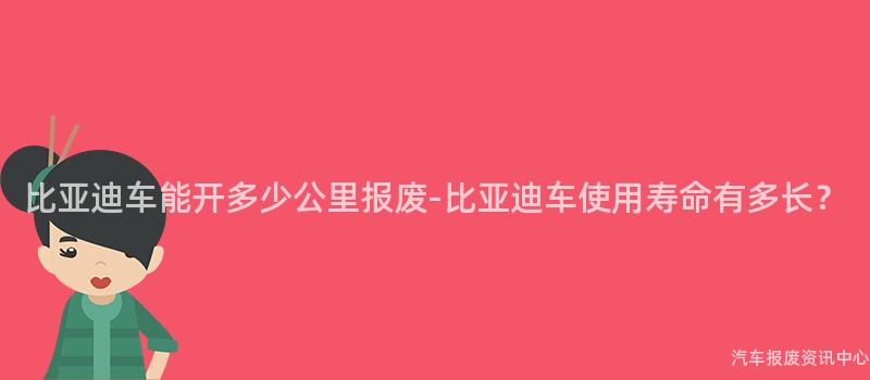 比亚迪车能开多少公里报废-比亚迪车使用寿命有多长？