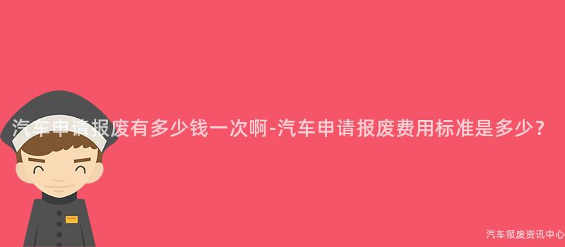 汽车申请报废有多少钱一次啊-汽车申请报废费用标准是多少？