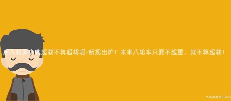 后八轮多少吨超载不算超载呢-新规出炉！未来八轮车只要不超重，就不算超载！