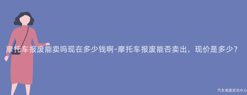 摩托车报废能卖吗现在多少钱啊-摩托车报废能否卖出，现价是多少？