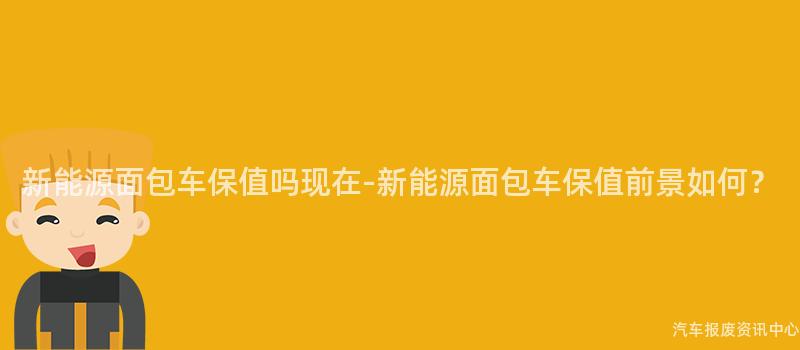 新能源面包车保值吗现在-新能源面包车保值前景如何？