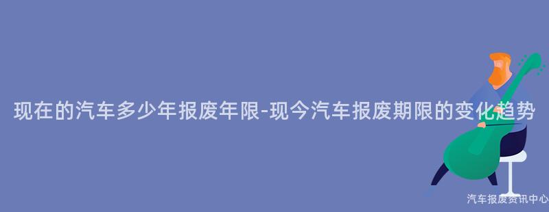 现在的汽车多少年报废年限-现今汽车报废期限的变化趋势