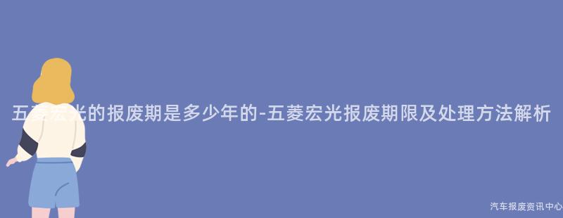 五菱宏光的报废期是多少年的-五菱宏光报废期限及处理方法解析