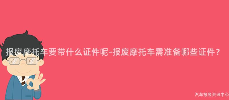 报废摩托车要带什么证件呢-报废摩托车需准备哪些证件？
