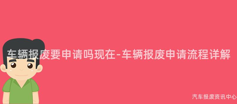 车辆报废要申请吗现在-车辆报废申请流程详解