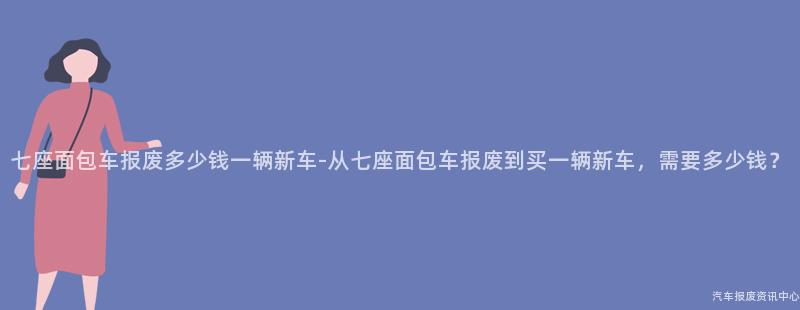 七座面包车报废多少钱一辆新车-从七座面包车报废到买一辆新车，需要多少钱？