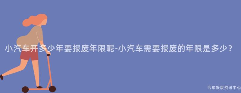 小汽车开多少年要报废年限呢-小汽车需要报废的年限是多少？