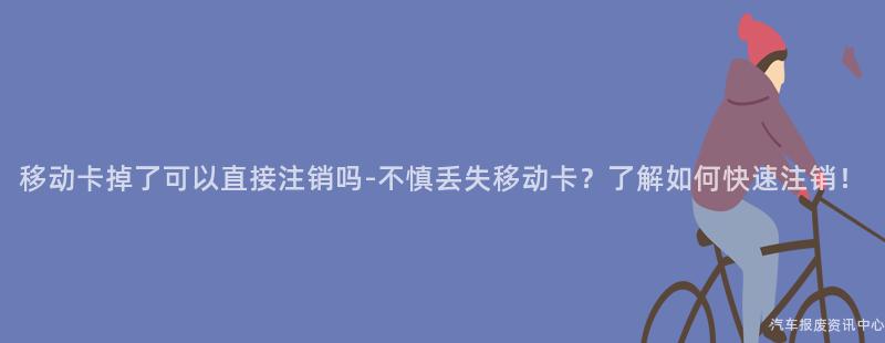 移动卡掉了可以直接注销吗-不慎丢失移动卡？了解如何快速注销！