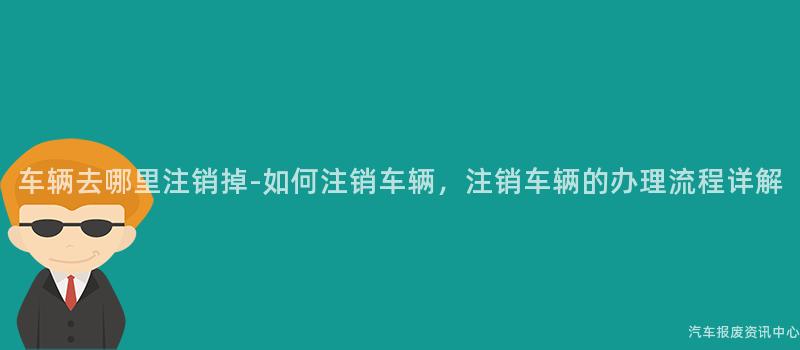 车辆去哪里注销掉-如何注销车辆，注销车辆的办理流程详解
