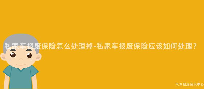 私家车报废保险怎么处理掉-私家车报废保险应该如何处理？