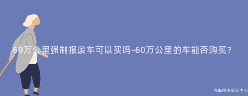 60万公里强制报废车可以买吗-60万公里的车能否购买？