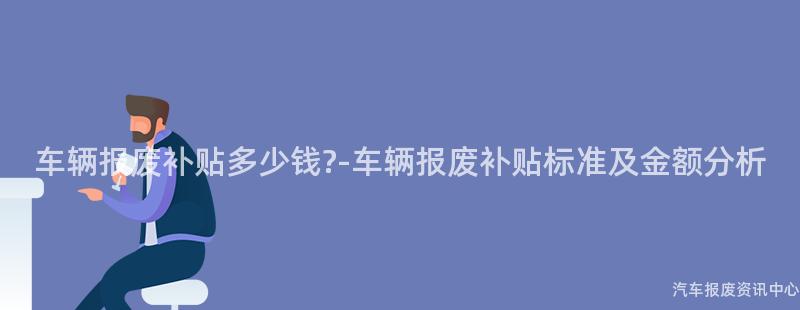车辆报废补贴多少钱?-车辆报废补贴标准及金额分析