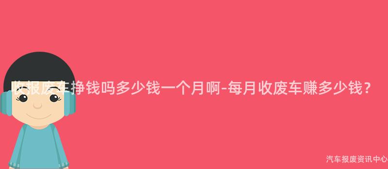 收报废车挣钱吗多少钱一个月啊-每月收废车赚多少钱？