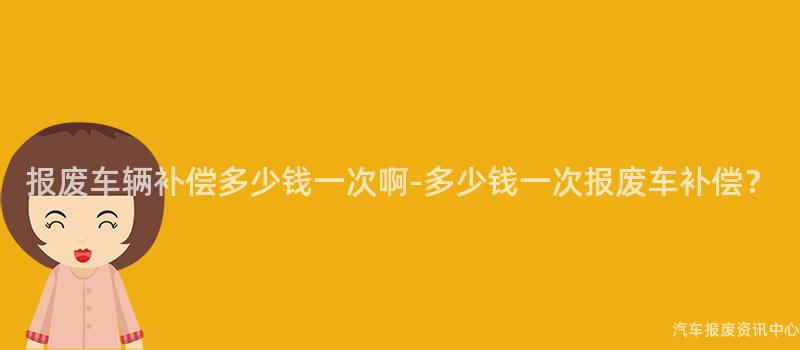 报废车辆补偿多少钱一次啊-多少钱一次报废车补偿？