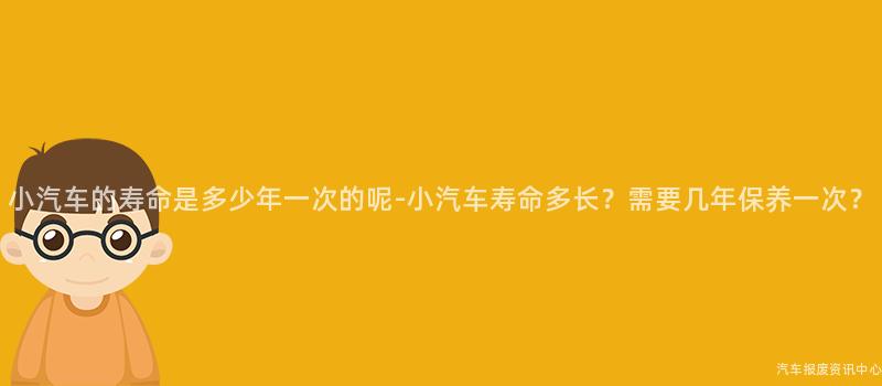 小汽车的寿命是多少年一次的呢-小汽车寿命多长？需要几年保养一次？