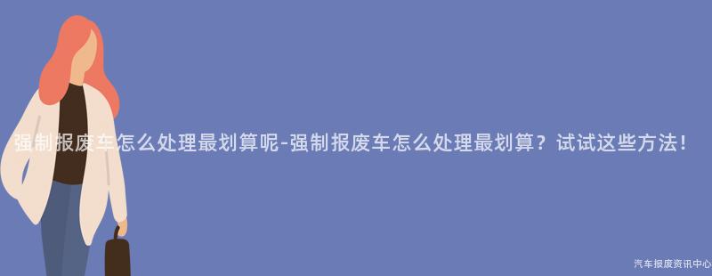 强制报废车怎么处理最划算呢-强制报废车怎么处理最划算？试试这些方法！