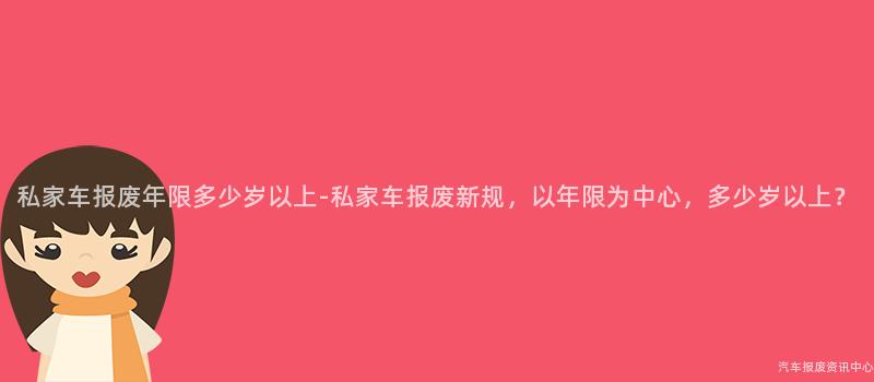私家车报废年限多少岁以上-私家车报废新规，以年限为中心，多少岁以上？