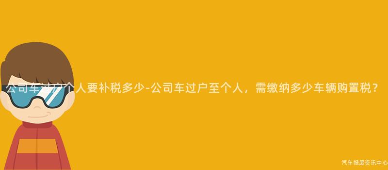 公司车过户个人要补税多少-公司车过户至个人，需缴纳多少车辆购置税？