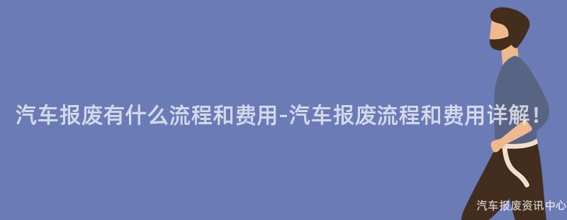 汽车报废有什么流程和费用-汽车报废流程和费用详解！