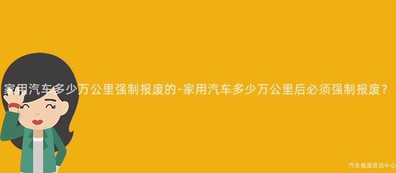 家用汽车多少万公里强制报废的-家用汽车多少万公里后必须强制报废？