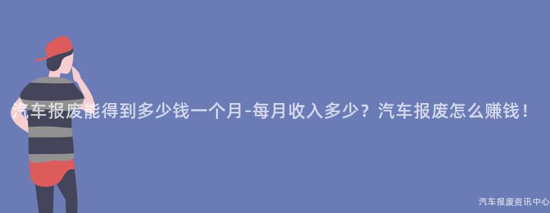 汽车报废能得到多少钱一个月-每月收入多少？汽车报废怎么赚钱！