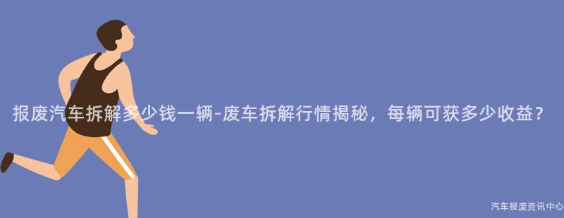 报废汽车拆解多少钱一辆-废车拆解行情揭秘，每辆可获多少收益？