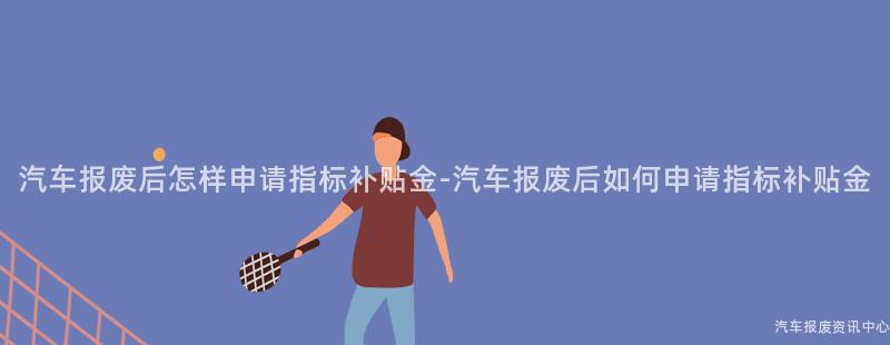 汽车报废后怎样申请指标补贴金-汽车报废后如何申请指标补贴金