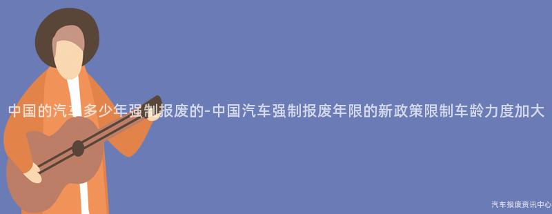 中国的汽车多少年强制报废的-中国汽车强制报废年限的新政策限制车龄力度加大