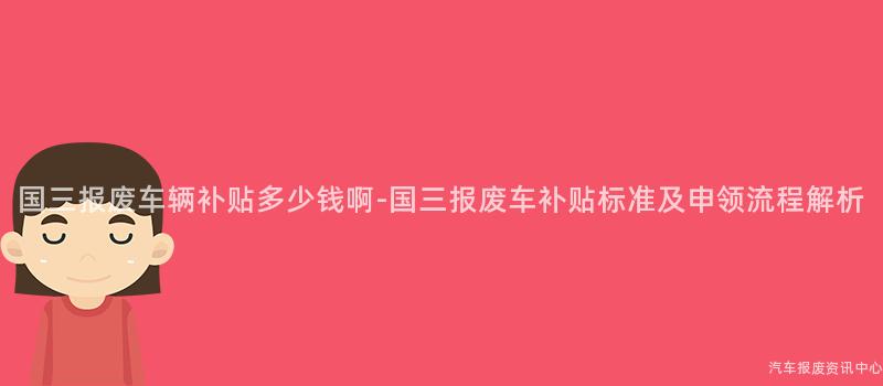 国三报废车辆补贴多少钱啊-国三报废车补贴标准及申领流程解析