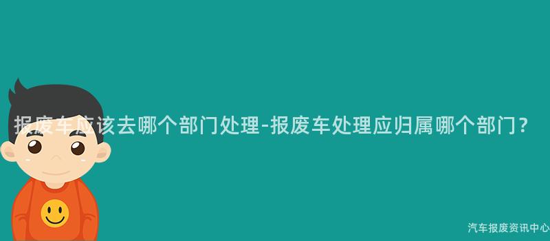 报废车应该去哪个部门处理-报废车处理应归属哪个部门？