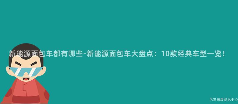 新能源面包车都有哪些-新能源面包车大盘点：10款经典车型一览！