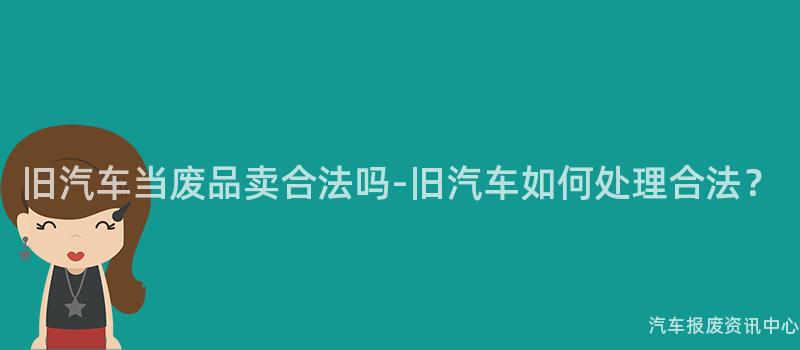 旧汽车当废品卖合法吗-旧汽车如何处理合法？