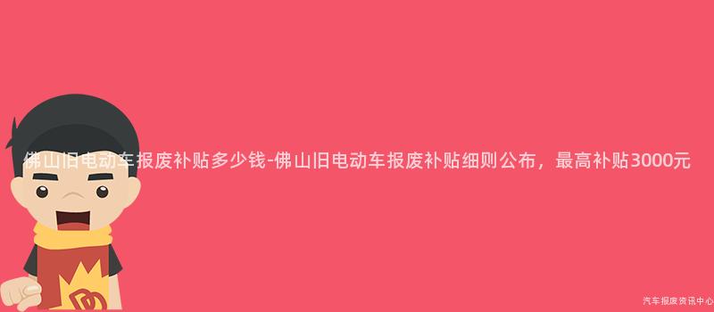 佛山旧电动车报废补贴多少钱-佛山旧电动车报废补贴细则公布，最高补贴3000元
